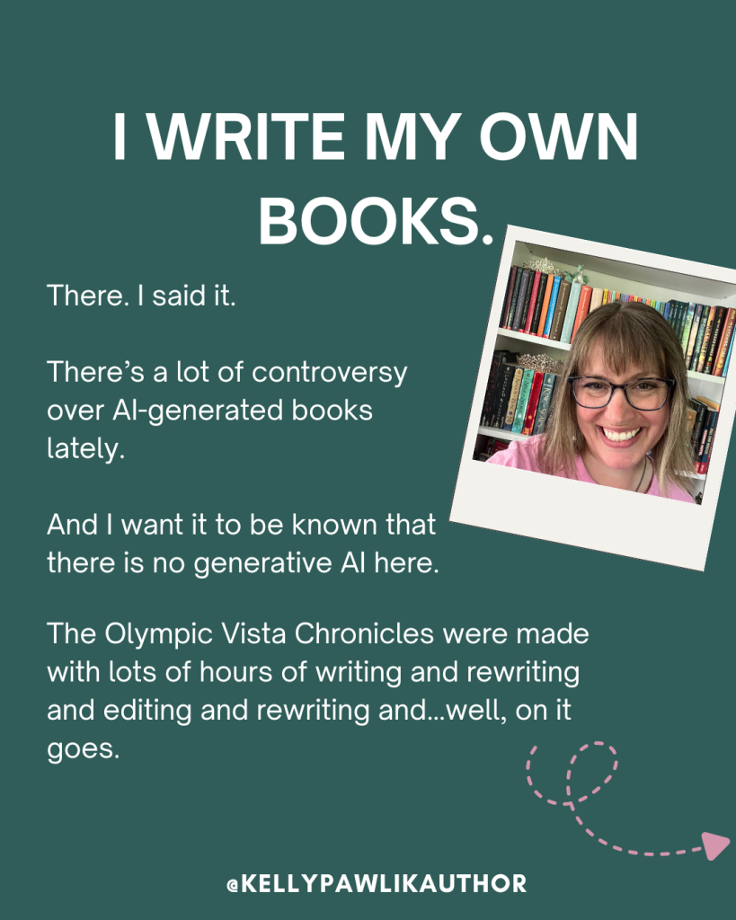 I write my own books.
There. I said it.
There’s a lot of controversy over AI-generated books lately.
And I want it to be known that there is no generative AI here.
The Olympic Vista Chronicles were made with lots of hours of writing and rewriting and editing and rewriting and…well, on it goes.