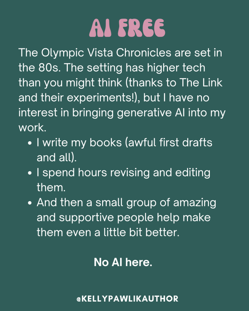 The Olympic Vista Chronicles are set in the 80s. The setting has higher tech than you might think (thanks to The Link and their experiments!), but I have no interest in bringing generative AI into my work.
I write my books (awful first drafts and all).
I spend hours revising and editing them.
And then a small group of amazing and supportive people help make them even a little bit better.
No AI here.